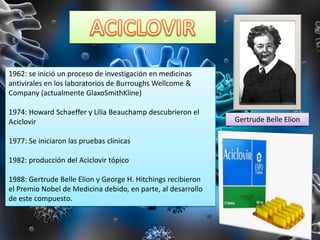 1962: se inició un proceso de investigación en medicinas
antivirales en los laboratorios de Burroughs Wellcome &
Company (actualmente GlaxoSmithKline)
1974: Howard Schaeffer y Lilia Beauchamp descubrieron el
Aciclovir
1977: Se iniciaron las pruebas clínicas
1982: producción del Aciclovir tópico
1988: Gertrude Belle Elion y George H. Hitchings recibieron
el Premio Nobel de Medicina debido, en parte, al desarrollo
de este compuesto.
Gertrude Belle Elion
 