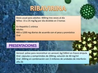 Dosis usual para adultos: 400mg tres veces al día
Niños: 15 a 25 mg/kg por día dividido en 3 tomas
En Hepatitis C crónica
Adulto:
800 a 1200 mg diarios de acuerdo con el peso y pronóstico
Oral
Aerosol: polvo para reconstituir en aerosol; 6g/100ml en frasco ámpula
Oral: cápsulas y comprimidos de 200mg; solución de 40 mg/ml
Oral: 200mg en combinación con 3 millones de unidades de interferón
alfa-2b
 