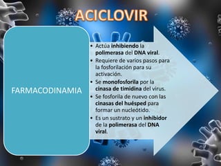 • Actúa inhibiendo la
polimerasa del DNA viral.
• Requiere de varios pasos para
la fosforilación para su
activación.
• Se monofosforila por la
cinasa de timidina del virus.
• Se fosforila de nuevo con las
cinasas del huésped para
formar un nucleótido.
• Es un sustrato y un inhibidor
de la polimerasa del DNA
viral.
FARMACODINAMIA
 