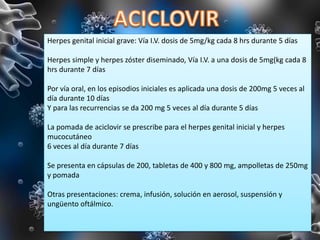 Herpes genital inicial grave: Vía I.V. dosis de 5mg/kg cada 8 hrs durante 5 días
Herpes simple y herpes zóster diseminado, Vía I.V. a una dosis de 5mg(kg cada 8
hrs durante 7 días
Por vía oral, en los episodios iniciales es aplicada una dosis de 200mg 5 veces al
día durante 10 días
Y para las recurrencias se da 200 mg 5 veces al día durante 5 días
La pomada de aciclovir se prescribe para el herpes genital inicial y herpes
mucocutáneo
6 veces al día durante 7 días
Se presenta en cápsulas de 200, tabletas de 400 y 800 mg, ampolletas de 250mg
y pomada
Otras presentaciones: crema, infusión, solución en aerosol, suspensión y
ungüento oftálmico.
 