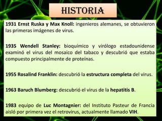 HISTORIA
1931 Ernst Ruska y Max Knoll: ingenieros alemanes, se obtuvieron
las primeras imágenes de virus.
1935 Wendell Stanley: bioquímico y virólogo estadounidense
examinó el virus del mosaico del tabaco y descubrió que estaba
compuesto principalmente de proteínas.
1955 Rosalind Franklin: descubrió la estructura completa del virus.
1963 Baruch Blumberg: descubrió el virus de la hepatitis B.
1983 equipo de Luc Montagnier: del Instituto Pasteur de Francia
aisló por primera vez el retrovirus, actualmente llamado VIH.
 