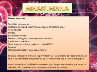 Efectos adversos:
Toxicidad neurológica
(Letargia, ansiedad, insomnio, confusión, temblores, etc.)
*En ancianos
Diarrea
Exantema cutáneo
Efectos colinérgicos como retención urinaria
Insuficiencia cardiaca
Trastornos del sistema nervioso central (SNC)
Mareos
Dificultad al hablar y para concentrarse
Su única indicación clínica es la prevención y el tratamiento (en éste último caso
solo si se administra precozmente) de las infecciones por el virus de la gripe A.
Como tratamiento profiláctico se reserva para los pacientes en los que no se ha
administrado la vacuna, e incluso como potenciador de ésta.
 