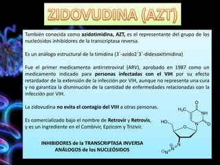 También conocida como azidotimidina, AZT, es el representante del grupo de los
nucleósidos inhibidores de la transcriptasa reversa.
Es un análogo estructural de la timidina (3`-azido2`3`-didesoxitimidina)
Fue el primer medicamento antirretroviral (ARV), aprobado en 1987 como un
medicamento indicado para personas infectadas con el VIH por su efecto
retardador de la extensión de la infección por VIH, aunque no representa una cura
y no garantiza la disminución de la cantidad de enfermedades relacionadas con la
infección por VIH.
La zidovudina no evita el contagio del VIH a otras personas.
Es comercializado bajo el nombre de Retrovir y Retrovis,
y es un ingrediente en el Combivir, Epzicom y Trizivir.
INHIBIDORES de la TRANSCRIPTASA INVERSA
ANÁLOGOS de los NUCLEÓSIDOS
 