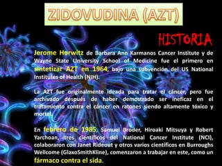 HISTORIA
Jerome Horwitz de Barbara Ann Karmanos Cancer Institute y de
Wayne State University School of Medicine fue el primero en
sintetizar AZT en 1964, bajo una subvención del US National
Institutes of Health (NIH).
La AZT fue originalmente ideada para tratar el cáncer, pero fue
archivado después de haber demostrado ser ineficaz en el
tratamiento contra el cáncer en ratones siendo altamente tóxico y
mortal.
En febrero de 1985, Samuel Broder, Hiroaki Mitsuya y Robert
Yarchoan, tres científicos del National Cancer Institute (NCI),
colaboraron con Janet Rideout y otros varios científicos en Burroughs
Wellcome (GlaxoSmithKline), comenzaron a trabajar en este, como un
fármaco contra el sida.
 