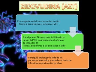 Es un agente antivírico muy activo in vitro
frente a los retrovirus, incluido el VIH.
Fue el primer fármaco que, inhibiendo la
ración del VIH y aumentando el número
de linfocitos T4
(células de defensa a las que ataca el VIH)
Consiguió prolongar la vida de los
pacientes infectados y retardar el inicio de
infecciones oportunistas en ellos
 