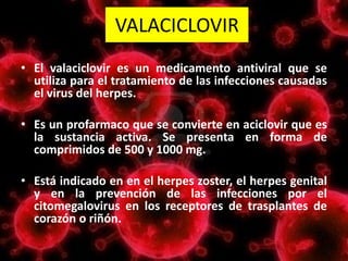 VALACICLOVIR
• El valaciclovir es un medicamento antiviral que se
utiliza para el tratamiento de las infecciones causadas
el virus del herpes.
• Es un profarmaco que se convierte en aciclovir que es
la sustancia activa. Se presenta en forma de
comprimidos de 500 y 1000 mg.
• Está indicado en en el herpes zoster, el herpes genital
y en la prevención de las infecciones por el
citomegalovirus en los receptores de trasplantes de
corazón o riñón.
 