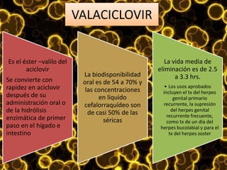 VALACICLOVIR
Es el éster –valilo del
aciclovir
Se convierte con
rapidez en aciclovir
después de su
administración oral o
de la hidrólisis
enzimática de primer
paso en el hígado e
intestino
La biodisponibilidad
oral es de 54 a 70% y
las concentraciones
en líquido
cefalorraquídeo son
de casi 50% de las
séricas
La vida media de
eliminación es de 2.5
a 3.3 hrs.
• Los usos aprobados
incluyen el tx del herpes
genital primario
recurrente, la supresión
del herpes genital
recurrente frecuente,
como tx de un día del
herpes bucolabial y para el
tx del herpes zoster
 