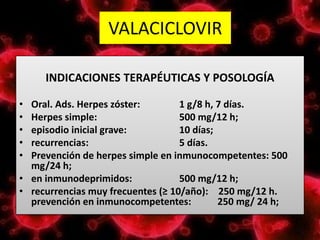 VALACICLOVIR
INDICACIONES TERAPÉUTICAS Y POSOLOGÍA
• Oral. Ads. Herpes zóster: 1 g/8 h, 7 días.
• Herpes simple: 500 mg/12 h;
• episodio inicial grave: 10 días;
• recurrencias: 5 días.
• Prevención de herpes simple en inmunocompetentes: 500
mg/24 h;
• en inmunodeprimidos: 500 mg/12 h;
• recurrencias muy frecuentes (≥ 10/año): 250 mg/12 h.
prevención en inmunocompetentes: 250 mg/ 24 h;
 