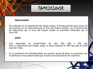 FAMCICLOVIR
INDICACIONES
• Esa indicado en el tratamiento del herpes zoster, el herpes genital, para evitar las
recurrencias en las infecciones por el virus del herpes simple y en el tratamiento
de infecciones por el virus del herpes simple en pacientes infectados por el
virus VIH.
DOSIS
• Esta disponible en comprimidos de 125, 250, 500 y 750 mg.
Para el tratamiento del herpes zoster, la dosis habitual es 500 mg cada 8 horas
durante 7 días.
• Es un producto con nefrotoxicidad, que precisa ajuste de dosis en pacientes con
insuficiencia renal, determinado por el valor del aclaramiento de creatinina.
 