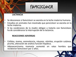 FAMCICLOVIR
LACTANCIA
• Se desconoce si famciclovir se excreta en la leche materna humana.
• Estudios en animales han mostrado que penciclovir se excreta en la
leche materna.
• Si las condiciones de la madre obligan a tratarla con famciclovir,
ha de considerarse la interrupción de la lactancia.
REACCIONES ADVERSAS
• Cefalea, mareo, somnolencia, náuseas, vómitos, erupción cutánea,
prurito, alteración de análisis función hepática.
• Adenocarcinoma mamario aumentó en ratas hembra que
recibieron famciclovir por 2 años.
 