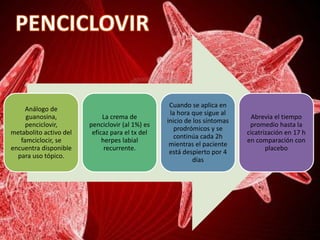 Análogo de
guanosina,
penciclovir,
metabolito activo del
famciclocir, se
encuentra disponible
para uso tópico.
La crema de
penciclovir (al 1%) es
eficaz para el tx del
herpes labial
recurrente.
Cuando se aplica en
la hora que sigue al
inicio de los síntomas
prodrómicos y se
continúa cada 2h
mientras el paciente
está despierto por 4
días
Abrevia el tiempo
promedio hasta la
cicatrización en 17 h
en comparación con
placebo
 