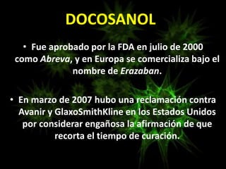 • Fue aprobado por la FDA en julio de 2000
como Abreva, y en Europa se comercializa bajo el
nombre de Erazaban.
• En marzo de 2007 hubo una reclamación contra
Avanir y GlaxoSmithKline en los Estados Unidos
por considerar engañosa la afirmación de que
recorta el tiempo de curación.
DOCOSANOL
 