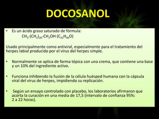 DOCOSANOL
• Es un ácido graso saturado de fórmula:
CH3-(CH2)20-CH2OH (C22H46O)
Usado principalmente como antiviral, especialmente para el tratamiento del
herpes labial producido por el virus del herpes simple.
• Normalmente se aplica de forma tópica con una crema, que contiene una base
y un 10% del ingrediente activo.
• Funciona inhibiendo la fusión de la célula huésped humana con la cápsula
viral del virus de herpes, impidiendo su replicación.
• Según un ensayo controlado con placebo, los laboratorios afirmaron que
acorta la curación en una media de 17,5 (intervalo de confianza 95%:
2 a 22 horas).
 