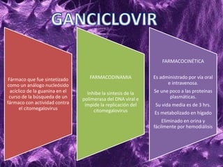 Fármaco que fue sintetizado
como un análogo nucleósido
acíclico de la guanina en el
curso de la búsqueda de un
fármaco con actividad contra
el citomegalovirus
FARMACODINAMIA
Inhibe la síntesis de la
polimerasa del DNA viral e
impide la replicación del
citomegalovirus
FARMACOCINÉTICA
Es administrado por vía oral
e intravenosa.
Se une poco a las proteínas
plasmáticas.
Su vida media es de 3 hrs.
Es metabolizado en hígado
Eliminado en orina y
fácilmente por hemodiálisis
 