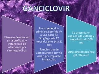 Fármaco de elección
en la profilaxis y
tratamiento de
infecciones por
citomegalovirus
Por lo general se
administra por Vía I.V.
a una dosis de
5mg/kg cada 12
horas durante 14 a 21
días
También puede
administrarse por vía
oral o por implante
intraocular.
Se presenta en
cápsulas de 250 mg y
ampolletas de 500
mg
Otras presentaciones:
gel oftálmico
 