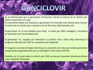 Se ha demostrado que el ganciclovir intravenoso retrasa el avance de la retinitis por
CMV en pacientes con sida.
El tratamiento doble con foscarnet y ganciclovir ha mostrado más eficacia para retrasar
el avance de la retinitis que cualquiera de los fármacos administrado solo.
El ganciclovir I.V. se usa también para tratar la colitis por CMV, esofagitis y neumonía
en pacientes con inmunodepresión.
El ganciclovir I.V., seguido por famciclovir o aciclovir oral a dosis altas disminuye el
riesgo de infección por CMV en receptores de trasplante.
El riesgo de sarcoma de Kaposi disminuye en pacientes con sida que reciben ganciclovir
a largo plazo (supuestamente por su actividad in vitro contra HHV-8).
También vía I.V. para tratar la retinitis por CMV ya sea por inyección intravítrea directa
o por implante intraocular.
 