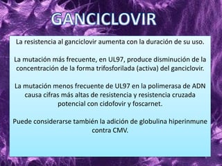 La resistencia al ganciclovir aumenta con la duración de su uso.
La mutación más frecuente, en UL97, produce disminución de la
concentración de la forma trifosforilada (activa) del ganciclovir.
La mutación menos frecuente de UL97 en la polimerasa de ADN
causa cifras más altas de resistencia y resistencia cruzada
potencial con cidofovir y foscarnet.
Puede considerarse también la adición de globulina hiperinmune
contra CMV.
 