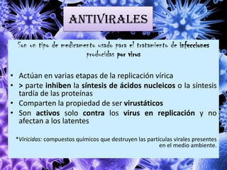 ANTIVIRALES
Son un tipo de medicamento usado para el tratamiento de infecciones
producidas por virus
• Actúan en varias etapas de la replicación vírica
• > parte inhiben la síntesis de ácidos nucleicos o la síntesis
tardía de las proteínas
• Comparten la propiedad de ser virustáticos
• Son activos solo contra los virus en replicación y no
afectan a los latentes
*Viricidas: compuestos químicos que destruyen las partículas virales presentes
en el medio ambiente.
 