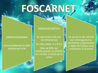FARMACODINAMIA
Actúa inhibiendo la DNA
polimerasa viral
FARMACOCINÉTICA
Se administra sólo por
vía intravenosa
Su vida media: 4 a 8 hrs
Más de 80% del
medicamento se elimina
sin cambio a través de la
orina
Se usa en tx de retinitis
por citomegalovirus
resistentes al ganciclovir
y cepas de herpes virus
resistentes al aciclovir
 