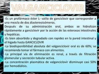 -Es un profármaco éster L- valilo de ganciclovir que corresponder a
una mezcla de dos diastereoisómeros.
Después de su administración oral, ambos se hidrolizan
rápidamente a ganciclovir por la acción de las esterasas intestinales
y hepáticas.
-Es bien absorbido y degradado con rapidez en la pared intestinal y
el hígado hasta GANCICLOVIR
-La biodisponibilidad absoluta del valganciclovir oral es de 60%; se
recomienda tomar el fármaco con alimentos.
-La principal vía de eliminación es renal, a través de filtración
glomerular y secreción tubular activa.
-La concentración plasmática de valganciclovir disminuye casi 50%
por hemodiálisis.
 