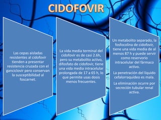 Las cepas aisladas
resistentes al cidofovir
tienden a presentar
resistencia cruzada con el
ganciclovir pero conservan
la susceptibilidad al
foscarnet.
La vida media terminal del
cidofovir es de casi 2.6h,
pero su metabolito activo,
difosfato de cidofovir, tiene
una vida media intracelular
prolongada de 17 a 65 h, lo
que permite usas dosis
menos frecuentes.
Un metabolito separado, la
fosfocolina de cidofovir,
tiene una vida media de al
menos 87 h y puede servir
como reservorio
intracelular del fármaco
activo.
La penetración del líquido
cefalorraquídeo es mala.
La eliminación ocurre por
secreción tubular renal
activa.
 