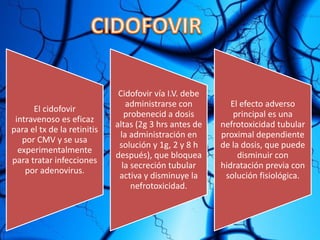 El cidofovir
intravenoso es eficaz
para el tx de la retinitis
por CMV y se usa
experimentalmente
para tratar infecciones
por adenovirus.
Cidofovir vía I.V. debe
administrarse con
probenecid a dosis
altas (2g 3 hrs antes de
la administración en
solución y 1g, 2 y 8 h
después), que bloquea
la secreción tubular
activa y disminuye la
nefrotoxicidad.
El efecto adverso
principal es una
nefrotoxicidad tubular
proximal dependiente
de la dosis, que puede
disminuir con
hidratación previa con
solución fisiológica.
 