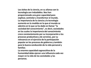 Los éxitos de la ciencia, en su alianza con la
tecnología son indudables. Nos han
proporcionado una gran capacidad para
explicar, controlar y transformar el mundo.
La importancia de la ciencia y la tecnología
aumenta en la medida en la que el mundo se
adentra en lo que se ha dado en llamar "la
sociedad del conocimiento", es decir, sociedades
en las cuales la importancia del conocimiento
crece constantemente por su incorporación a los
procesos productivos y de servicios, por su
relevancia en el ejercicio de la participación
popular en los procesos de gobierno y también
para la buena conducción de la vida personal y
familiar.
La enorme capacidad cognoscitiva de la
humanidad debe ejercer una influencia cada vez
mayor en la vida de las sociedades y las
personas.
 