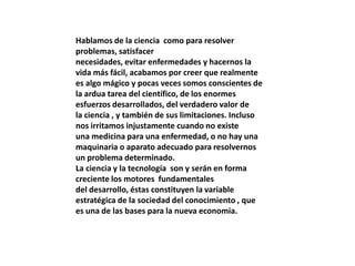 Hablamos de la ciencia como para resolver
problemas, satisfacer
necesidades, evitar enfermedades y hacernos la
vida más fácil, acabamos por creer que realmente
es algo mágico y pocas veces somos conscientes de
la ardua tarea del científico, de los enormes
esfuerzos desarrollados, del verdadero valor de
la ciencia , y también de sus limitaciones. Incluso
nos irritamos injustamente cuando no existe
una medicina para una enfermedad, o no hay una
maquinaria o aparato adecuado para resolvernos
un problema determinado.
La ciencia y la tecnología son y serán en forma
creciente los motores fundamentales
del desarrollo, éstas constituyen la variable
estratégica de la sociedad del conocimiento , que
es una de las bases para la nueva economia.
 