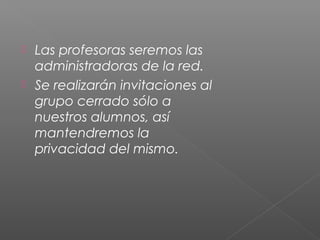  Las profesoras seremos las
administradoras de la red.
 Se realizarán invitaciones al
grupo cerrado sólo a
nuestros alumnos, así
mantendremos la
privacidad del mismo.
 