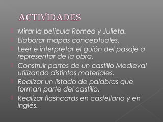  Mirar la película Romeo y Julieta.
 Elaborar mapas conceptuales.
 Leer e interpretar el guión del pasaje a
representar de la obra.
 Construir partes de un castillo Medieval
utilizando distintos materiales.
 Realizar un listado de palabras que
forman parte del castillo.
 Realizar flashcards en castellano y en
inglés.
 
