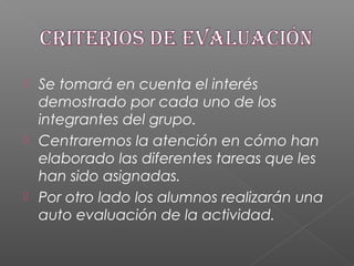  Se tomará en cuenta el interés
demostrado por cada uno de los
integrantes del grupo.
 Centraremos la atención en cómo han
elaborado las diferentes tareas que les
han sido asignadas.
 Por otro lado los alumnos realizarán una
auto evaluación de la actividad.
 