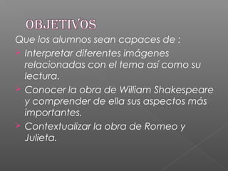 Que los alumnos sean capaces de :
 Interpretar diferentes imágenes
relacionadas con el tema así como su
lectura.
 Conocer la obra de William Shakespeare
y comprender de ella sus aspectos más
importantes.
 Contextualizar la obra de Romeo y
Julieta.
 