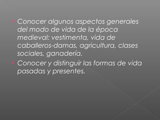  Conocer algunos aspectos generales
del modo de vida de la época
medieval: vestimenta, vida de
caballeros-damas, agricultura, clases
sociales, ganadería.
 Conocer y distinguir las formas de vida
pasadas y presentes.
 