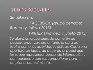  Se utilizarán:
FACEBOOK (grupo cerrado:
Romeo y Julieta 2013)
TWITTER (#romeo y julieta 2013)
Se abrirá un grupo cerrado con el fin de
debatir, organizar, armar tanto la obra de
teatro como las actividades áulicas. Cada uno
aportará sus ideas, de acuerdo al papel que
les toque representar buscando información y
compartiendo con sus compañeros para
ampliar el conocimiento.
 