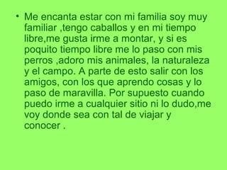 • Me encanta estar con mi familia soy muy
familiar ,tengo caballos y en mi tiempo
libre,me gusta irme a montar, y si es
poquito tiempo libre me lo paso con mis
perros ,adoro mis animales, la naturaleza
y el campo. A parte de esto salir con los
amigos, con los que aprendo cosas y lo
paso de maravilla. Por supuesto cuando
puedo irme a cualquier sitio ni lo dudo,me
voy donde sea con tal de viajar y
conocer .
 