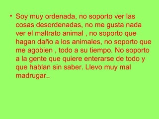 • Soy muy ordenada, no soporto ver las
cosas desordenadas, no me gusta nada
ver el maltrato animal , no soporto que
hagan daño a los animales, no soporto que
me agobien , todo a su tiempo. No soporto
a la gente que quiere enterarse de todo y
que hablan sin saber. Llevo muy mal
madrugar..
 