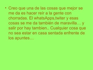 • Creo que una de las cosas que mejor se
me da es hacer reír a la gente con
chorradas. El whatsApps,twiter y esas
cosas se me da también de maravilla… y
salir por hay tambien.. Cualquier cosa que
no sea estar en casa sentada enfrente de
los apuntes…
 