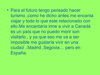 • Para el futuro tengo pensado hacer
turismo ,como he dicho antes me encanta
viajar y todo lo que este relacionado con
ello.Me encantaría irme a vivir a Canadá
es un país que no puedo morir son
visitarlo , y ya que eso me va a ser
imposible me gustaría vivir en una
ciudad ..Madrid ,Segovia… pero en
España.
 