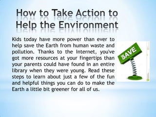 Kids today have more power than ever to
help save the Earth from human waste and
pollution. Thanks to the Internet, you've
got more resources at your fingertips than
your parents could have found in an entire
library when they were young. Read these
steps to learn about just a few of the fun
and helpful things you can do to make the
Earth a little bit greener for all of us.
 