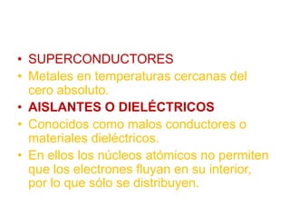 • SUPERCONDUCTORES
• Metales en temperaturas cercanas del
cero absoluto.
• AISLANTES O DIELÉCTRICOS
• Conocidos como malos conductores o
materiales dieléctricos.
• En ellos los núcleos atómicos no permiten
que los electrones fluyan en su interior,
por lo que sólo se distribuyen.
 