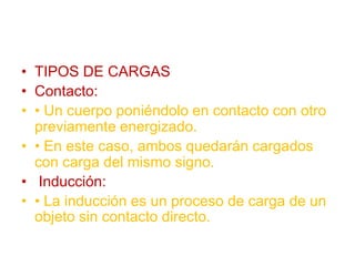 • TIPOS DE CARGAS
• Contacto:
• • Un cuerpo poniéndolo en contacto con otro
previamente energizado.
• • En este caso, ambos quedarán cargados
con carga del mismo signo.
• Inducción:
• • La inducción es un proceso de carga de un
objeto sin contacto directo.
 