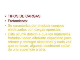 • TIPOS DE CARGAS
• Frotamiento:
• Se caracteriza por producir cuerpos
electrizados con cargas opuestas.
• Esto ocurre debido a que los materiales
frotados tienen diferente capacidad para
retener y entregar electrones y cada vez
que se tocan, algunos electrones saltan
de una superficie a otra.
 