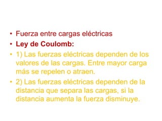 • Fuerza entre cargas eléctricas
• Ley de Coulomb:
• 1) Las fuerzas eléctricas dependen de los
valores de las cargas. Entre mayor carga
más se repelen o atraen.
• 2) Las fuerzas eléctricas dependen de la
distancia que separa las cargas, si la
distancia aumenta la fuerza disminuye.
 