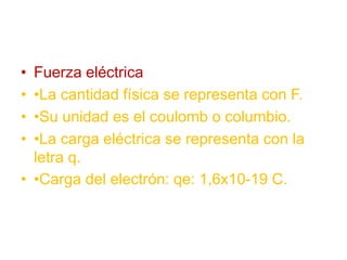 • Fuerza eléctrica
• •La cantidad física se representa con F.
• •Su unidad es el coulomb o columbio.
• •La carga eléctrica se representa con la
letra q.
• •Carga del electrón: qe: 1,6x10-19 C.
 