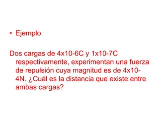 • Ejemplo
Dos cargas de 4x10-6C y 1x10-7C
respectivamente, experimentan una fuerza
de repulsión cuya magnitud es de 4x10-
4N. ¿Cuál es la distancia que existe entre
ambas cargas?
 
