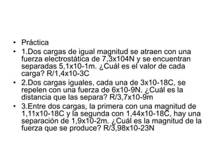 • Práctica
• 1.Dos cargas de igual magnitud se atraen con una
fuerza electrostática de 7,3x104N y se encuentran
separadas 5,1x10-1m. ¿Cuál es el valor de cada
carga? R/1,4x10-3C
• 2.Dos cargas iguales, cada una de 3x10-18C, se
repelen con una fuerza de 6x10-9N. ¿Cuál es la
distancia que las separa? R/3,7x10-9m
• 3.Entre dos cargas, la primera con una magnitud de
1,11x10-18C y la segunda con 1,44x10-18C, hay una
separación de 1,9x10-2m. ¿Cuál es la magnitud de la
fuerza que se produce? R/3,98x10-23N
 