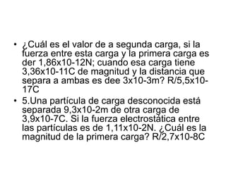 • ¿Cuál es el valor de a segunda carga, si la
fuerza entre esta carga y la primera carga es
der 1,86x10-12N; cuando esa carga tiene
3,36x10-11C de magnitud y la distancia que
separa a ambas es dee 3x10-3m? R/5,5x10-
17C
• 5.Una partícula de carga desconocida está
separada 9,3x10-2m de otra carga de
3,9x10-7C. Si la fuerza electrostática entre
las partículas es de 1,11x10-2N. ¿Cuál es la
magnitud de la primera carga? R/2,7x10-8C
 