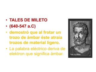• TALES DE MILETO
• (640-547 a.C)
• demostró que al frotar un
trozo de ámbar éste atraía
trozos de material ligero.
• La palabra eléctrico deriva de
elektron que significa ámbar.
 
