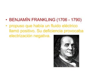 • BENJAMÍN FRANKLING (1706 - 1790)
• propuso que había un fluido eléctrico
llamó positivo. Su deficiencia provocaba
electrización negativa.
 