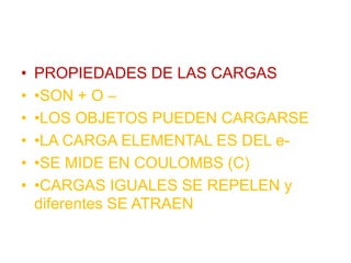 • PROPIEDADES DE LAS CARGAS
• •SON + O –
• •LOS OBJETOS PUEDEN CARGARSE
• •LA CARGA ELEMENTAL ES DEL e-
• •SE MIDE EN COULOMBS (C)
• •CARGAS IGUALES SE REPELEN y
diferentes SE ATRAEN
 